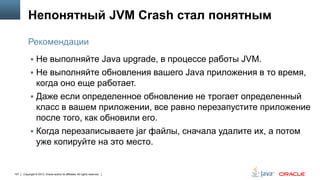 Непонятный JVM Crash стал понятным
Рекомендации
 Не выполняйте Java upgrade, в процессе работы JVM.

 Не выполняйте обновления вашего Java приложения в то время,

когда оно еще работает.
 Даже если определенное обновление не трогает определенный
класс в вашем приложении, все равно перезапустите приложение
после того, как обновили его.
 Когда перезаписываете jar файлы, сначала удалите их, а потом
уже копируйте на это место.

107

Copyright © 2013, Oracle and/or its affiliates. All rights reserved.

 