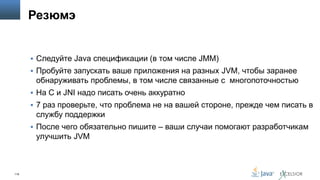 Резюмэ

 Следуйте Java спецификации (в том числе JMM)

 Пробуйте запускать ваше приложения на разных JVM, чтобы заранее

обнаруживать проблемы, в том числе связанные с многопоточностью
 На C и JNI надо писать очень аккуратно
 7 раз проверьте, что проблема не на вашей стороне, прежде чем писать в

службу поддержки
 После чего обязательно пишите – ваши случаи помогают разработчикам

улучшить JVM

119

 