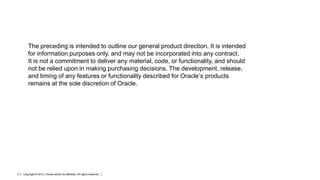 The preceding is intended to outline our general product direction. It is intended
for information purposes only, and may not be incorporated into any contract.
It is not a commitment to deliver any material, code, or functionality, and should
not be relied upon in making purchasing decisions. The development, release,
and timing of any features or functionality described for Oracle’s products
remains at the sole discretion of Oracle.

2

Copyright © 2013, Oracle and/or its affiliates. All rights reserved.

 
