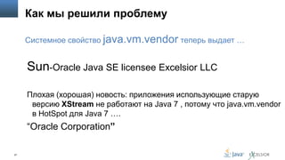 Как мы решили проблему
Системное свойство java.vm.vendor теперь выдает …

Sun-Oracle Java SE licensee Excelsior LLC
Плохая (хорошая) новость: приложения использующие старую
версию XStream не работают на Java 7 , потому что java.vm.vendor
в HotSpot для Java 7 ….

“Oracle Corporation”
27

 