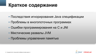 Краткое содержание
 Последствия игнорирования Java спецификации
 Проблемы в многопоточных программах

 Ошибки программирования на С и JNI
 Мистические развалы JVM
 Проблемы управления памятью

3

Copyright © 2013, Oracle and/or its affiliates. All rights reserved.

 