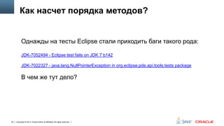Как насчет порядка методов?

Однажды на тесты Eclipse стали приходить баги такого рода:
JDK-7052494 - Eclipse test fails on JDK 7 b142
JDK-7022327 - java.lang.NullPointerException in org.eclipse.pde.api.tools.tests package

В чем же тут дело?

40

Copyright © 2013, Oracle and/or its affiliates. All rights reserved.

 