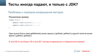 Тесты иногда падают, и только с JDK7
Проблемы с порядком возвращения методов
Рассмотрим пример:
class Genius

{

public void getGeek() { ... }
public void getNerd() { ...}
}

Один вызов Genius.class.getMethods() может вернуть [ getGeek, getNerd ] а другой такой же вызов
вернет [ getNerd, getGeek ].
В Java SE 6 и до билда 128 в Java SE 7 методы возвращались в определенном порядке!

41

Copyright © 2013, Oracle and/or its affiliates. All rights reserved.

 