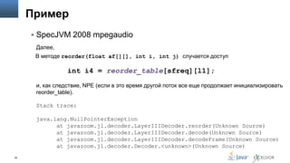 Пример
 SpecJVM 2008 mpegaudio
Далее,
В методе reorder(float af[][], int i, int j) случается доступ

int i4 = reorder_table[sfreq][l1];
и, как следствие, NPE (если в это время другой поток все еще продолжает инициализировать
reorder_table).
Stack trace:
java.lang.NullPointerException
at javazoom.jl.decoder.LayerIIIDecoder.reorder(Unknown Source)
at javazoom.jl.decoder.LayerIIIDecoder.decode(Unknown Source)
at javazoom.jl.decoder.LayerIIIDecoder.decodeFrame(Unknown Source)
at javazoom.jl.decoder.Decoder.<unknown>(Unknown Source)
49

 