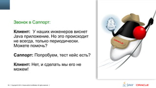 Звонок в Саппорт:
Клиент: У наших инженеров виснет
Java приложение. Но это происходит
не всегда, только периодически.
Можете помочь?
Саппорт: Попробуем, тест кейс есть?
Клиент: Нет, и сделать мы его не
можем!

54

Copyright © 2013, Oracle and/or its affiliates. All rights reserved.

 
