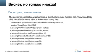 Виснет, но только иногда!
Посмотрим, что мы имеем…
The customer application was hanging at the Runtime.exec function call. They found lots
of RUNNABLE threads after a JVM thread dump like:
"Thread-719616" prio=3 tid=0x00b4f800 nid=0xe9aea runnable [0x94dff000]
java.lang.Thread.State: RUNNABLE
at java.lang.UNIXProcess.forkAndExec(Native Method)
at java.lang.UNIXProcess.<init>(UNIXProcess.java:53)

at java.lang.ProcessImpl.start(ProcessImpl.java:65)
at java.lang.ProcessBuilder.start(ProcessBuilder.java:453)
at java.lang.Runtime.exec(Runtime.java:593)
at java.lang.Runtime.exec(Runtime.java:431)

at java.lang.Runtime.exec(Runtime.java:328)

55

Copyright © 2013, Oracle and/or its affiliates. All rights reserved.

 