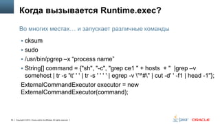 Когда вызывается Runtime.exec?
Во многих местах… и запускает различные команды
 cksum

 sudo
 /usr/bin/pgrep –x “process name”
 String[] command = {"sh", "-c", "grep ce1 " + hosts + " |grep –v

somehost | tr -s 't' ' ' | tr -s ' ' ' ' | egrep -v "^#" | cut -d' ' -f1 | head -1"};
ExternalCommandExecutor executor = new
ExternalCommandExecutor(command);

59

Copyright © 2013, Oracle and/or its affiliates. All rights reserved.

 