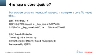 Что там в core файле?
Напускаем gcore на повисший процесс и смотрим в core file через
dbx…
(dbx) thread t@213
t@213 (l@213) stopped in __lwp_park at 0xff27ac78
0xff27ac78: __lwp_park+0x0010: ta

%icc,0x00000008

(dbx) thread -blockedby
Thread t@213 is blocked by:
0x01046c30 (0x1046c30): thread mutex(locked)
Lock owned by t@213

61

Copyright © 2013, Oracle and/or its affiliates. All rights reserved.

 