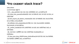 Что скажет stack trace?
(dbx) where
current thread: t@213
=>[1] __lwp_park(0x0, 0x0, 0x0, 0x0, 0xff3f6950, 0x1), at 0xff27ac78
[2] mutex_lock_queue(0xc9a5a200, 0x0, 0x1046c30, 0x0, 0x1c00, 0x1d3c), at
0xff272fd8
[3] soft_acquire_all_session_mutexes(0x0, 0x0, 0x1046b00, 0x0, 0xcc3c70b8,
0x1cc7488), at 0xcc36c8f4
[4] softtoken_fork_prepare(0xcc3c7090, 0x1, 0x0, 0xcc3c4000, 0x5d8b0,

0xcc3c4a34), at 0xcc3667ac
[5] _prefork_handler(0x1d18, 0xff2f7940, 0x1c00, 0x0, 0xff2f79a0, 0x0), at
0xff1f3640
[6] _fork1(0x1, 0xffffffff, 0x0, 0x0, 0xff2f79a0, 0xc9a5a200), at
0xff26c8cc
[7] Java_java_lang_UNIXProcess_forkAndExec(0x1b33128, 0x0, 0xc7d5f588,
0xc7d5f584, 0xffffffff, 0x0), at 0xfdf797c0
...
62

Copyright © 2013, Oracle and/or its affiliates. All rights reserved.

 