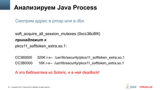 Анализируем Java Process
Смотрим адрес в pmap или в dbx
soft_acquire_all_session_mutexes (0xcc36c8f4)
принадлежит к
pkcs11_softtoken_extra.so.1:
CC360000

320K r-x-- /usr/lib/security/pkcs11_softtoken_extra.so.1

CC3B0000

16K r-x-- /usr/lib/security/pkcs11_softtoken_extra.so.1

А это библиотека из Solaris, и в ней deadlock!

63

Copyright © 2013, Oracle and/or its affiliates. All rights reserved.

 