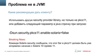 Проблема не в JVM!
Какие рекомендации дать клиенту?
Использовать другую security provider library, но только не pkcs11,

или добавить следующий параметр в java строчку при запуске:

-Dsun.security.pkcs11.enable-solaris=false
Breaking News:
Команда Solaris security сообщила, что этот баг в pkcs11 должен быть уже
исправлен начиная с Solaris 10 Update 11.
64

Copyright © 2013, Oracle and/or its affiliates. All rights reserved.

 