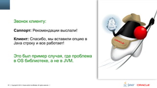 Звонок клиенту:
Саппорт: Рекомендации выслали!
Клиент: Спасибо, мы вставили опцию в
Java строку и все работает!

Это был пример случая, где проблема
в OS библиотеке, а не в JVM.

67

Copyright © 2013, Oracle and/or its affiliates. All rights reserved.

 