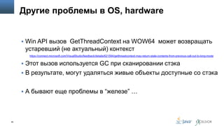 Другие проблемы в OS, hardware

 Win API вызов GetThreadContext на WOW64 может возвращать

устаревший (не актуальный) контекст
https://connect.microsoft.com/VisualStudio/feedback/details/621594/getthreadcontext-may-return-stale-contents-from-previous-call-out-to-long-mode

 Этот вызов используется GC при сканировании стэка
 В результате, могут удаляться живые объекты доступные со стэка
 А бывают еще проблемы в “железе” …

68

 