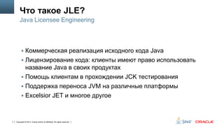Что такое JLE?
Java Licensee Engineering

 Коммерческая реализация исходного кода Java
 Лицензирование кода: клиенты имеют право использовать

название Java в своих продуктах
 Помощь клиентам в прохождении JCK тестирования
 Поддержка переноса JVM на различные платформы
 Excelsior JET и многое другое

7

Copyright © 2013, Oracle and/or its affiliates. All rights reserved.

 