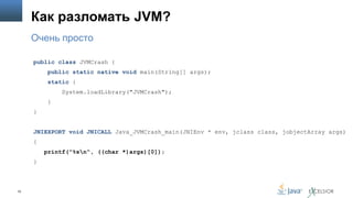 Как разломать JVM?
Очень просто
public class JVMCrash {
public static native void main(String[] args);
static {
System.loadLibrary("JVMCrash");
}
}
JNIEXPORT void JNICALL Java_JVMCrash_main(JNIEnv * env, jclass class, jobjectArray args)
{
printf("%sn“, ((char *)args)[0]);
}

70

 
