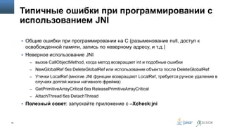 Типичные ошибки при программировании с
использованием JNI
 Общие ошибки при программировании на С (разыменование null, доступ к

освобожденной памяти, запись по неверному адресу, и т.д.)
 Неверное использование JNI
– вызов CallObjectMethod, когда метод возвращает int и подобные ошибки
– NewGlobalRef без DeleteGlobalRef или использование объекта после DeleteGlobalRef

– Утечки LocalRef (многие JNI функции возвращают LocalRef, требуется ручное удаление в

случаях долгой жизни нативного фрейма)
– GetPrimitiveArrayCritical без ReleasePrimitiveArrayCritical
– AttachThread без DetachThread

 Полезный совет: запускайте приложение с –Xcheck:jni

78

 