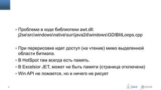  Проблема в коде библиотеки awt.dll:

j2sesrcwindowsnativesunjava2dwindowsGDIBlitLoops.cpp
 При перерисовке идет доступ (на чтение) мимо выделенной

области битмапа.
 В HotSpot там всегда есть память.
 В Excelsior JET, может не быть памяти (страница отключена)
 Win API не ломается, но и ничего не рисует
81

 