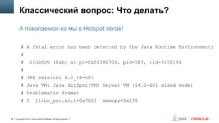 Классический вопрос: Что делать?
А покопаемся-ка мы в Hotspot логах!
# A fatal error has been detected by the Java Runtime Environment:
#
#

SIGSEGV (0xb) at pc=0xff380700, pid=583, tid=3156104

#

# JRE version: 6.0_16-b01
# Java VM: Java HotSpot(TM) Server VM (14.2-b01 mixed mode)
# Problematic frame:
# C

88

[libc_psr.so.1+0x700]

Copyright © 2013, Oracle and/or its affiliates. All rights reserved.

memcpy+0x2f8

 