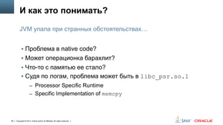 И как это понимать?
JVM упала при странных обстоятельствах…
 Проблема в native code?
 Может операционка барахлит?
 Что-то с памятью ее стало?

 Судя по логам, проблема может быть в libc_psr.so.1
– Processor Specific Runtime
– Specific Implementation of memcpy

89

Copyright © 2013, Oracle and/or its affiliates. All rights reserved.

 