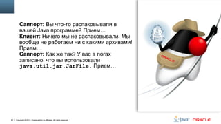 Саппорт: Вы что-то распаковывали в
вашей Java программе? Прием…
Клиент: Ничего мы не распаковывали. Мы
вообще не работаем ни с какими архивами!
Прием…
Саппорт: Как же так? У вас в логах
записано, что вы использовали
java.util.jar.JarFile. Прием…

93

Copyright © 2013, Oracle and/or its affiliates. All rights reserved.

 