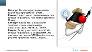 Саппорт: Вы что-то распаковывали в
вашей Java программе? Прием…
Клиент: Ничего мы не распаковывали. Мы
вообще не работаем ни с какими архивами!
Прием…
Саппорт: Как же так? У вас в логах
записано, что вы использовали
java.util.jar.JarFile. Прием…
Клиент: Да нет у нас такого в коде! Мы
вообще не работаем с jar файлами. Это
что-то не так у вас в JVM! Давайте, скорее
решайте проблему! Иначе… Прием…

94

Copyright © 2013, Oracle and/or its affiliates. All rights reserved.

 