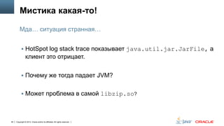 Мистика какая-то!
Мда… ситуация странная…
 HotSpot log stack trace показывает java.util.jar.JarFile, а

клиент это отрицает.
 Почему же тогда падает JVM?
 Может проблема в самой libzip.so?

95

Copyright © 2013, Oracle and/or its affiliates. All rights reserved.

 
