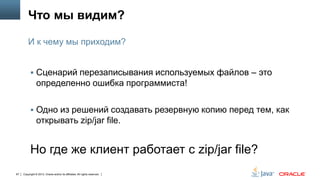 Что мы видим?
И к чему мы приходим?
 Сценарий перезаписывания используемых файлов – это

определенно ошибка программиста!
 Одно из решений создавать резервную копию перед тем, как

открывать zip/jar file.

Но где же клиент работает с zip/jar file?
97

Copyright © 2013, Oracle and/or its affiliates. All rights reserved.

 