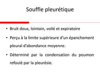 Souffle pleurétique
• Bruit doux, lointain, voilé et expiratoire
• Perçu à la limite supérieure d’un épanchement
pleural d’abondance moyenne.
• Déterminé par la condensation du poumon
refoulé par la pleurésie.
 