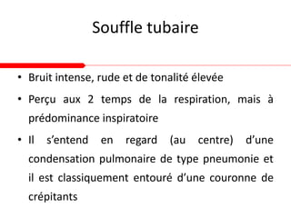 Souffle tubaire
• Bruit intense, rude et de tonalité élevée
• Perçu aux 2 temps de la respiration, mais à
prédominance inspiratoire
• Il s’entend en regard (au centre) d’une
condensation pulmonaire de type pneumonie et
il est classiquement entouré d’une couronne de
crépitants
 