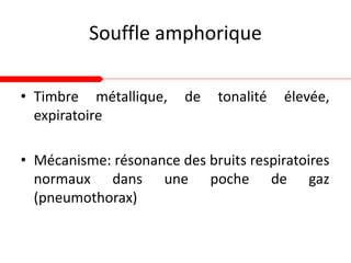 Souffle amphorique
• Timbre métallique, de tonalité élevée,
expiratoire
• Mécanisme: résonance des bruits respiratoires
normaux dans une poche de gaz
(pneumothorax)
 