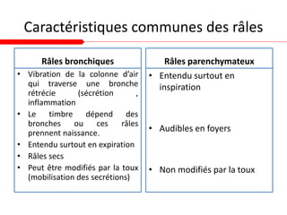 Caractéristiques communes des râles
Râles bronchiques
• Vibration de la colonne d’air
qui traverse une bronche
rétrécie (sécrétion ,
inflammation
• Le timbre dépend des
bronches ou ces râles
prennent naissance.
• Entendu surtout en expiration
• Râles secs
• Peut être modifiés par la toux
(mobilisation des secrétions)
Râles parenchymateux
• Entendu surtout en
inspiration
• Audibles en foyers
• Non modifiés par la toux
 