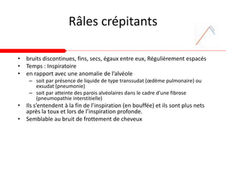 Râles crépitants
• bruits discontinues, fins, secs, égaux entre eux, Régulièrement espacés
• Temps : Inspiratoire
• en rapport avec une anomalie de l’alvéole
– soit par présence de liquide de type transsudat (œdème pulmonaire) ou
exsudat (pneumonie)
– soit par atteinte des parois alvéolaires dans le cadre d'une fibrose
(pneumopathie interstitielle)
• Ils s’entendent à la fin de l’inspiration (en bouffée) et ils sont plus nets
après la toux et lors de l’inspiration profonde.
• Semblable au bruit de frottement de cheveux
 