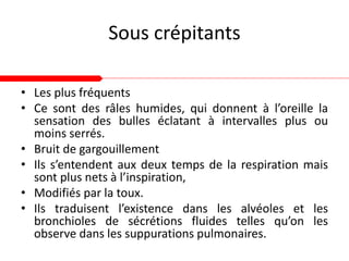Sous crépitants
• Les plus fréquents
• Ce sont des râles humides, qui donnent à l’oreille la
sensation des bulles éclatant à intervalles plus ou
moins serrés.
• Bruit de gargouillement
• Ils s’entendent aux deux temps de la respiration mais
sont plus nets à l’inspiration,
• Modifiés par la toux.
• Ils traduisent l’existence dans les alvéoles et les
bronchioles de sécrétions fluides telles qu’on les
observe dans les suppurations pulmonaires.
 