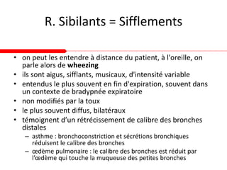 R. Sibilants = Sifflements
• on peut les entendre à distance du patient, à l'oreille, on
parle alors de wheezing
• ils sont aigus, sifflants, musicaux, d'intensité variable
• entendus le plus souvent en fin d'expiration, souvent dans
un contexte de bradypnée expiratoire
• non modifiés par la toux
• le plus souvent diffus, bilatéraux
• témoignent d’un rétrécissement de calibre des bronches
distales
– asthme : bronchoconstriction et sécrétions bronchiques
réduisent le calibre des bronches
– œdème pulmonaire : le calibre des bronches est réduit par
l’œdème qui touche la muqueuse des petites bronches
 