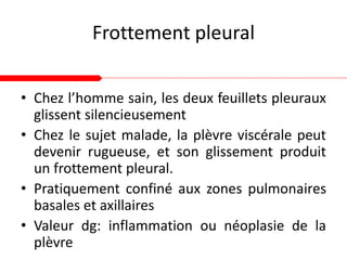 Frottement pleural
• Chez l’homme sain, les deux feuillets pleuraux
glissent silencieusement
• Chez le sujet malade, la plèvre viscérale peut
devenir rugueuse, et son glissement produit
un frottement pleural.
• Pratiquement confiné aux zones pulmonaires
basales et axillaires
• Valeur dg: inflammation ou néoplasie de la
plèvre
 