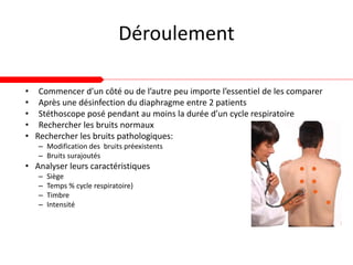 Déroulement
• Commencer d’un côté ou de l’autre peu importe l’essentiel de les comparer
• Après une désinfection du diaphragme entre 2 patients
• Stéthoscope posé pendant au moins la durée d’un cycle respiratoire
• Rechercher les bruits normaux
• Rechercher les bruits pathologiques:
– Modification des bruits préexistents
– Bruits surajoutés
• Analyser leurs caractéristiques
– Siège
– Temps % cycle respiratoire)
– Timbre
– Intensité
 
