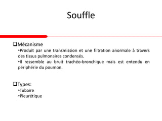 Souffle
Types:
•Tubaire
•Pleurétique
Mécanisme
•Produit par une transmission et une filtration anormale à travers
des tissus pulmonaires condensés.
•Il ressemble au bruit trachéo-bronchique mais est entendu en
périphérie du poumon.
 