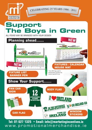 Support
The Boys in Green
ALL ITEMS MAY BE BRANDED WITH YOUR DESIGN

  Planning ahead……




                                                  FIXTURES / CALENDAR
                                                  MOUSE MAT
                                      * Euro 2012 logo used for
  FIXTURE LIST                        demonstration purposes only.
                                      Licence required for use.
   BANNER PEN

  Show Your Support……
  FAN CAR                            BODY FLAG
  SIGN




                                                                     WINDOW
      CAR FLAG
                                                                     STICKERS


  Tel: 01 627 1325 • Email: info@marketingincentives.ie
w w w. p r o m o t i o n a l m e r c h a n d i s e . i e
 