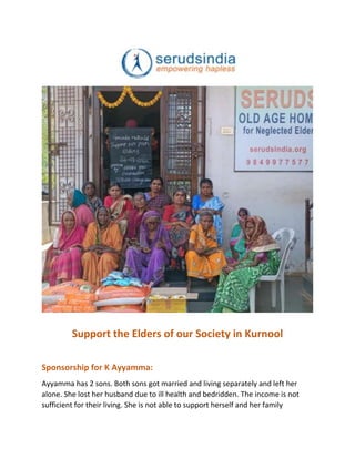 Support the Elders of our Society in Kurnool
Sponsorship for K Ayyamma:
Ayyamma has 2 sons. Both sons got married and living separately and left her
alone. She lost her husband due to ill health and bedridden. The income is not
sufficient for their living. She is not able to support herself and her family
 