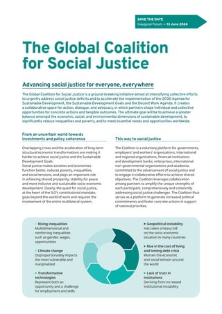 The Global Coalition
for Social Justice
Advancing social justice for everyone, everywhere
From an uncertain world towards
investments and policy coherence
Overlapping crises and the acceleration of long-term
structural economic transformations are making it
harder to achieve social justice and the Sustainable
Development Goals.
Social justice makes societies and economies
function better, reduces poverty, inequalities,
and social tensions, and plays an important role
in achieving shared prosperity, stability for peace
and more inclusive and sustainable socio-economic
development. Clearly, the quest for social justice,
at the heart of the ILO’s constitutional mandate,
goes beyond the world of work and requires the
involvement of the entire multilateral system.
This way to social justice
The Coalition is a voluntary platform for governments,
employers’ and workers’ organizations, international
and regional organizations, financial institutions
and development banks, enterprises, international
non-governmental organizations and academia,
committed to the advancement of social justice and
to engage in collaborative efforts to achieve shared
objectives. The Coalition leverages collaboration
among partners to amplify the unique strengths of
each participant, comprehensively and coherently
addressing social justice challenges. The Coalition thus
serves as a platform to generate increased political
commitments and foster concrete actions in support
of national priorities.
The Global Coalition for Social Justice is a ground-breaking initiative aimed at intensifying collective efforts
to urgently address social justice deficits and to accelerate the implementation of the 2030 Agenda for
Sustainable Development, the Sustainable Development Goals and the Decent Work Agenda. It creates
a collaborative space for action, dialogue, and advocacy, in which partners shape individual and collective
opportunities for concrete actions and tangible outcomes. The ultimate goal will be to achieve a greater
balance amongst the economic, social, and environmental dimensions of sustainable development, to
significantly reduce inequalities and poverty, and to meet essential needs and opportunities worldwide.
SAVE THE DATE
Inaugural Forum — 13 June 2024
▶ Rising inequalities
Multidimensional and
reinforcing inequalities
such as gender, wages,
opportunities
▶ Climate change
Disproportionately impacts
the most vulnerable and
marginalized
▶ Transformative
technologies
Represent both an
opportunity and a challenge
for employment and skills
▶ Geopolitical instability
Has taken a heavy toll
on the socio-economic
situation in many countries
▶ Rise in the cost of living
and loming debt crisis
Worsen the economic
and social tension around
the world
▶ Lack of trust in
institutions
Deriving from increased
institutional instability
 