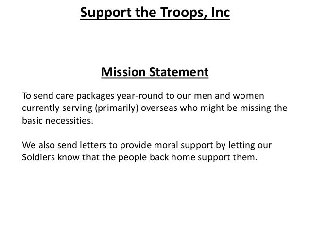 Support the Troops, Inc
Mission Statement
To send care packages year-round to our men and women
currently serving (primarily) overseas who might be missing the
basic necessities.
We also send letters to provide moral support by letting our
Soldiers know that the people back home support them.
 