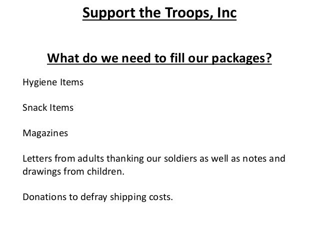Support the Troops, Inc
What do we need to fill our packages?
Hygiene Items
Snack Items
Magazines
Letters from adults thanking our soldiers as well as notes and
drawings from children.
Donations to defray shipping costs.
 