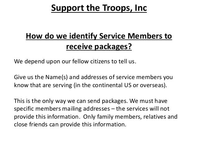 Support the Troops, Inc
How do we identify Service Members to
receive packages?
We depend upon our fellow citizens to tell us.
Give us the Name(s) and addresses of service members you
know that are serving (in the continental US or overseas).
This is the only way we can send packages. We must have
specific members mailing addresses – the services will not
provide this information. Only family members, relatives and
close friends can provide this information.
 