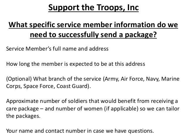 Support the Troops, Inc
What specific service member information do we
need to successfully send a package?
Service Member’s full name and address
How long the member is expected to be at this address
(Optional) What branch of the service (Army, Air Force, Navy, Marine
Corps, Space Force, Coast Guard).
Approximate number of soldiers that would benefit from receiving a
care package – and number of women (if applicable) so we can tailor
the packages.
Your name and contact number in case we have questions.
 
