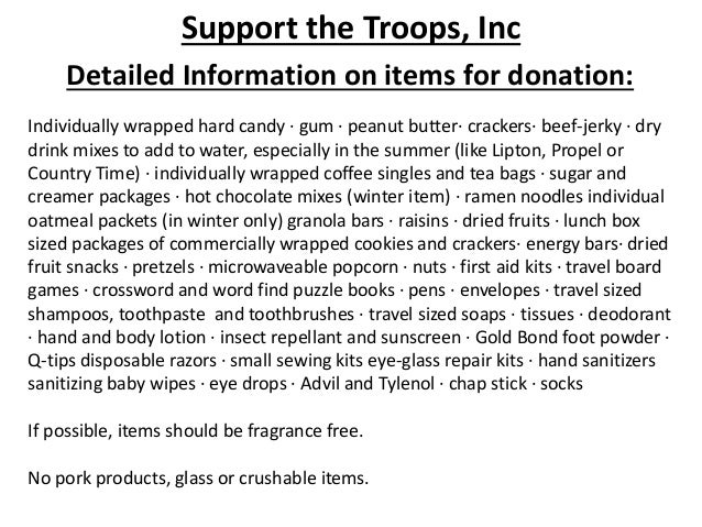 Support the Troops, Inc
Detailed Information on items for donation:
Individually wrapped hard candy · gum · peanut butter· crackers· beef-jerky · dry
drink mixes to add to water, especially in the summer (like Lipton, Propel or
Country Time) · individually wrapped coffee singles and tea bags · sugar and
creamer packages · hot chocolate mixes (winter item) · ramen noodles individual
oatmeal packets (in winter only) granola bars · raisins · dried fruits · lunch box
sized packages of commercially wrapped cookies and crackers· energy bars· dried
fruit snacks · pretzels · microwaveable popcorn · nuts · first aid kits · travel board
games · crossword and word find puzzle books · pens · envelopes · travel sized
shampoos, toothpaste and toothbrushes · travel sized soaps · tissues · deodorant
· hand and body lotion · insect repellant and sunscreen · Gold Bond foot powder ·
Q-tips disposable razors · small sewing kits eye-glass repair kits · hand sanitizers
sanitizing baby wipes · eye drops · Advil and Tylenol · chap stick · socks
If possible, items should be fragrance free.
No pork products, glass or crushable items.
 