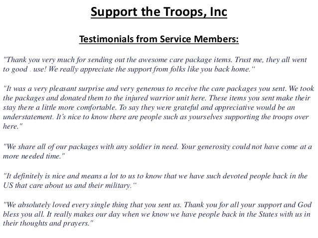 Support the Troops, Inc
Testimonials from Service Members:
"Thank you very much for sending out the awesome care package items. Trust me, they all went
to good . use! We really appreciate the support from folks like you back home.“
"It was a very pleasant surprise and very generous to receive the care packages you sent. We took
the packages and donated them to the injured warrior unit here. These items you sent make their
stay there a little more comfortable. To say they were grateful and appreciative would be an
understatement. It’s nice to know there are people such as yourselves supporting the troops over
here."
"We share all of our packages with any soldier in need. Your generosity could not have come at a
more needed time."
"It definitely is nice and means a lot to us to know that we have such devoted people back in the
US that care about us and their military.“
"We absolutely loved every single thing that you sent us. Thank you for all your support and God
bless you all. It really makes our day when we know we have people back in the States with us in
their thoughts and prayers."
 