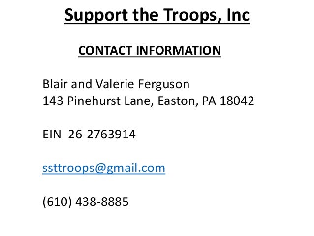 Support the Troops, Inc
CONTACT INFORMATION
Blair and Valerie Ferguson
143 Pinehurst Lane, Easton, PA 18042
EIN 26-2763914
ssttroops@gmail.com
(610) 438-8885
 