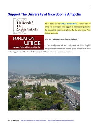 1



Support The University of Nice Sophia Antipolis

                                                    As a friend of the UNICE Foundation, I would like to
                                                    invite you to bring us your support as benefactor/sponsor to
                                                    the innovative projects developed by the University Nice
                                                    Sophia Antipolis.


                                                    Why the University Nice Sophia Antipolis?


                                                    - The headquarter of the University of Nice Sophia
                                                    Antipolis is located in one the best place in the world. Nice
is the biggest city of the French Riviera/Cote D’Azur, between Monaco and Cannes.




Ari MASSOUDI / http://www.strategy-of-innovation.com/ / http://www.linkedin.com/in/arimassoudi
 