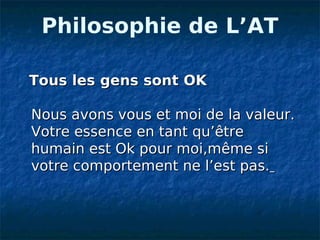 Philosophie de L’AT

Tous les gens sont OK

Nous avons vous et moi de la valeur.
Votre essence en tant qu’être
humain est Ok pour moi,même si
votre comportement ne l’est pas.
 