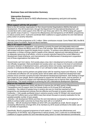1 
Business Case and Intervention Summary 
Intervention Summary 
Title: Support to Bond on NGO effectiveness, transparency and joint civil society action. 
What support will the UK provide? 
Bond is the UK member organisation for Non-Governmental Organisations (NGOs) that work in development. The UK Government, through the Department For International Development, will provide Bond with a total support of £2,708,107 over three year (2013-16). DFID funding will support two specific areas of work to: 1.improve the effectiveness and transparency of UK NGOs’ programmes to reduce poverty and 2. build and coordinate NGO coalitions to support positive EU and international policy action on poverty reduction. 
The total cost of the programme is £4.1 million. Other contributors include: Comic Relief, BIG, the Bill & Melinda Gates Foundation, Bond and Bond members. Why is UK support required? 
Effective development cooperation, and agreeing a poverty focussed and adequately-resourced framework to replace the MDGs post 2015 are a UK priorities. More effective development cooperation will increase long term impact for people living in poverty. To achieve more effective development cooperation a number of things need to happen at the national, regional and international levels, such as adequate resourcing of aid efforts, a focus on poverty reduction beyond the current Millennium Development Goals timeframe, and improvements in the effectiveness of development cooperation and of those organisations that deliver aid. 
Governments can’t do it alone. Civil society plays a key role in development at all levels; a role widely and officially recognised. Well-coordinated civil society action can impact on the level of commitment and policy direction of development actors, particularly where civil society organisations exhibit best practice in institutional effectiveness, which in turn will lead to better results on the ground. 
The UK NGO sector and its partners are global actors with far reaching impact and influence. A well- coordinated and effective UK civil society sector will be better able to implement development best practice and to promote a poverty-focused international development framework, both leading to longer term impact for poor people. Bond is well placed to support the UK NGO sector, and its partners, to coordinate their input to European and international processes and to improve their organisational effectiveness. This would contribute to achieving the UK’s international development objectives. What are the expected results? 
A Strategic Grant Agreement (SGA) with Bond to improve the UK NGO sector’s Effectiveness & Transparency and to support Joint Civil Society Action on EU & post 2015 will benefit: 
a. (indirectly) – the millions of people living in poverty who are (or could be) reached by EU aid programme and development policies that are effective and focused on poverty reduction. 
b. (indirectly) –1.4bn people worldwide living in extreme poverty (under $1.25/day)i who would benefit from post 2015 efforts (and current MDG ones) that remain focused on poverty eradication for the greatest possible number of poor people. 
c. (directly) –UK development NGOs and their EU and international counterparts by strengthening their ability to achieve better outcomes for those they work with or on behalf of. 
d. (directly) – 395 UK development NGOs (of which 40% are classified as small). Bond’s target of increasing effectiveness amongst 55% of its members by 2016 would contribute to the better use of £1.36 billion of expenditure. 
Specifically, Bond’s proposed programme of work seeks to 1. improve the effectiveness and transparency of UK NGOs’ own programmes to reduce poverty, and 2. build and co-ordinate NGO coalitions to support positive EU and international policy action to meet international commitments. 
 